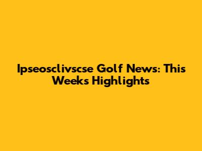 Ipseosclivscse Golf News: This Week's Highlights