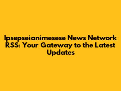 Ipsepseianimesese News Network RSS: Your Gateway to the Latest Updates