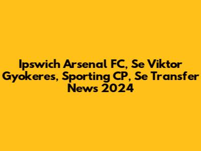 Ipswich Arsenal FC, Se Viktor Gyokeres, Sporting CP, Se Transfer News 2024