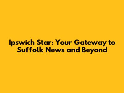 Ipswich Star: Your Gateway to Suffolk News and Beyond