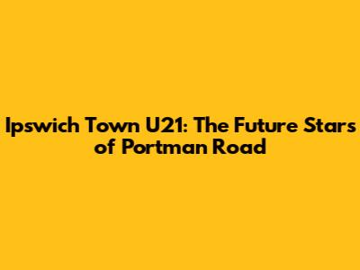 Ipswich Town U21: The Future Stars of Portman Road