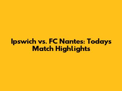 Ipswich vs. FC Nantes: Today's Match Highlights