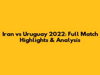 Iran vs Uruguay 2022: Full Match Highlights & Analysis