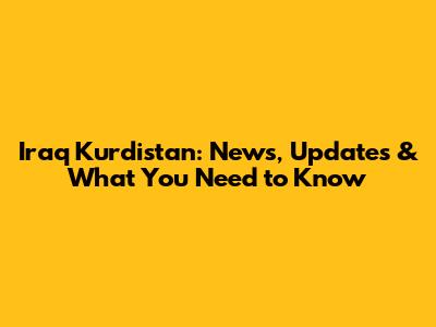 Iraq Kurdistan: News, Updates & What You Need to Know