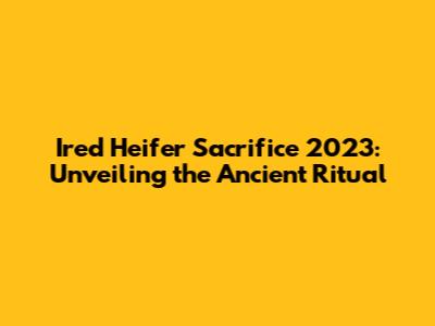 Ired Heifer Sacrifice 2023: Unveiling the Ancient Ritual