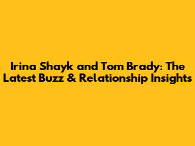 Irina Shayk and Tom Brady: The Latest Buzz & Relationship Insights