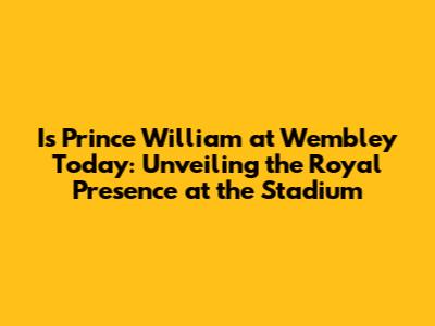 Is Prince William at Wembley Today: Unveiling the Royal Presence at the Stadium
