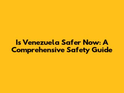 Is Venezuela Safer Now: A Comprehensive Safety Guide