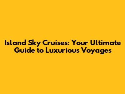 Island Sky Cruises: Your Ultimate Guide to Luxurious Voyages