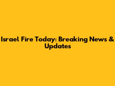 Israel Fire Today: Breaking News & Updates