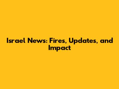 Israel News: Fires, Updates, and Impact