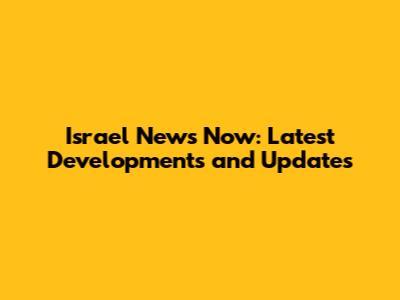 Israel News Now: Latest Developments and Updates