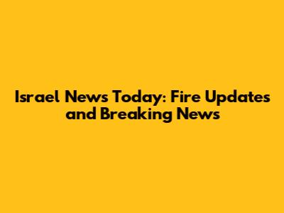 Israel News Today: Fire Updates and Breaking News