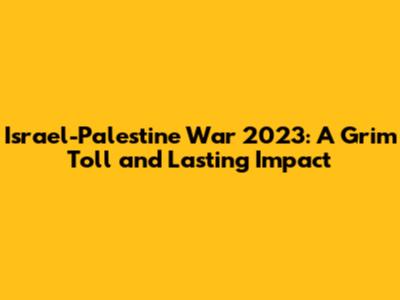 Israel-Palestine War 2023: A Grim Toll and Lasting Impact