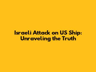 Israeli Attack on US Ship: Unraveling the Truth