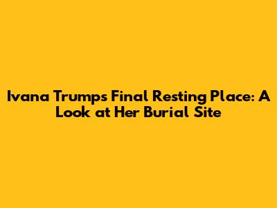 Ivana Trump's Final Resting Place: A Look at Her Burial Site