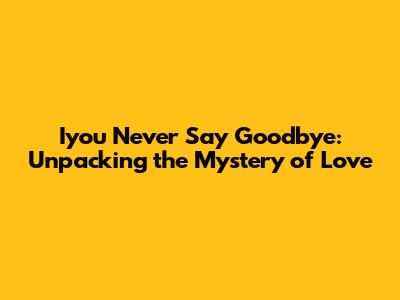 Iyou Never Say Goodbye: Unpacking the Mystery of Love