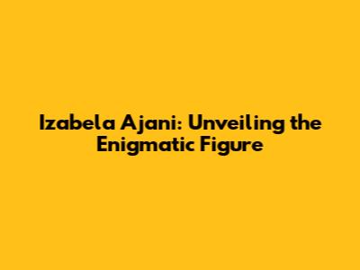 Izabela Ajani: Unveiling the Enigmatic Figure