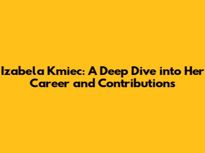 Izabela Kmiec: A Deep Dive into Her Career and Contributions