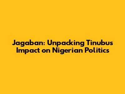 Jagaban: Unpacking Tinubu's Impact on Nigerian Politics