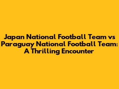 Japan National Football Team vs Paraguay National Football Team: A Thrilling Encounter