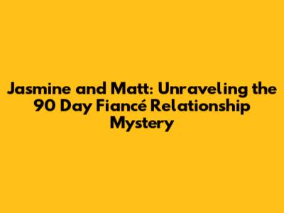 Jasmine and Matt: Unraveling the 90 Day Fiancé Relationship Mystery