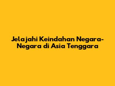 Jelajahi Keindahan Negara-Negara di Asia Tenggara