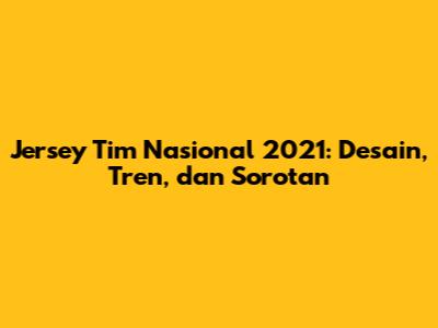 Jersey Tim Nasional 2021: Desain, Tren, dan Sorotan