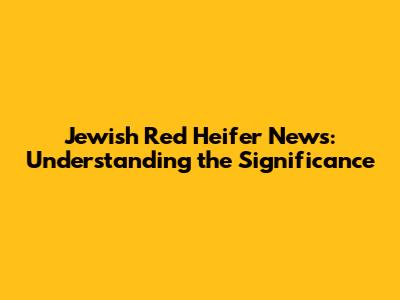 Jewish Red Heifer News: Understanding the Significance