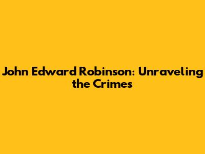 John Edward Robinson: Unraveling the Crimes
