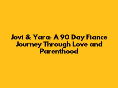 Jovi & Yara: A 90 Day Fiance Journey Through Love and Parenthood