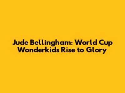 Jude Bellingham: World Cup Wonderkid's Rise to Glory