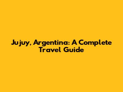 Jujuy, Argentina: A Complete Travel Guide
