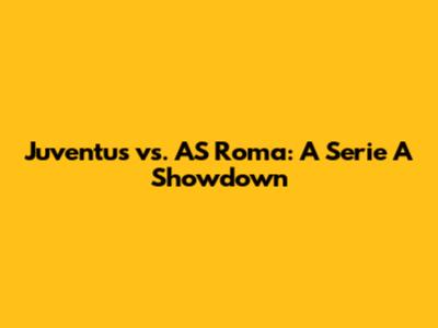 Juventus vs. AS Roma: A Serie A Showdown