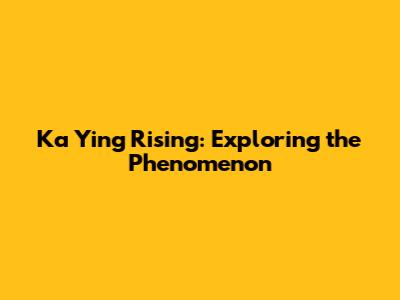 Ka Ying Rising: Exploring the Phenomenon