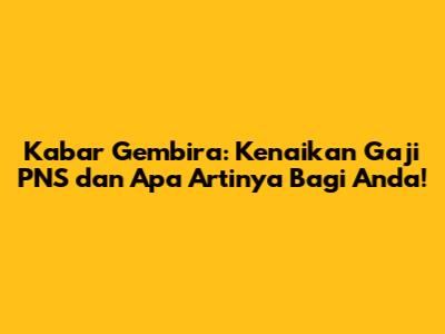 Kabar Gembira: Kenaikan Gaji PNS dan Apa Artinya Bagi Anda!