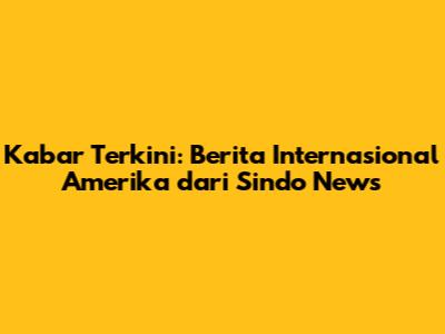 Kabar Terkini: Berita Internasional Amerika dari Sindo News
