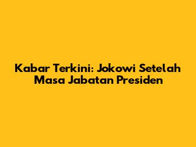 Kabar Terkini: Jokowi Setelah Masa Jabatan Presiden