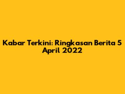 Kabar Terkini: Ringkasan Berita 5 April 2022