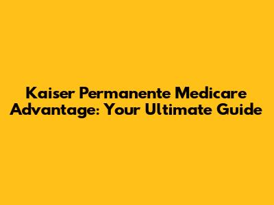 Kaiser Permanente Medicare Advantage: Your Ultimate Guide