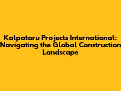 Kalpataru Projects International: Navigating the Global Construction Landscape