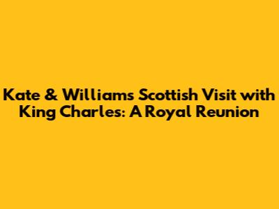 Kate & William's Scottish Visit with King Charles: A Royal Reunion