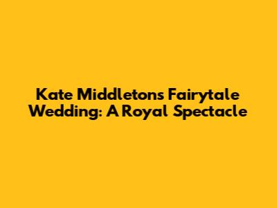 Kate Middleton's Fairytale Wedding: A Royal Spectacle