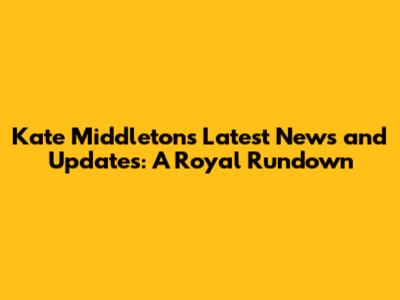 Kate Middleton's Latest News and Updates: A Royal Rundown