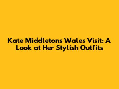 Kate Middleton's Wales Visit: A Look at Her Stylish Outfits