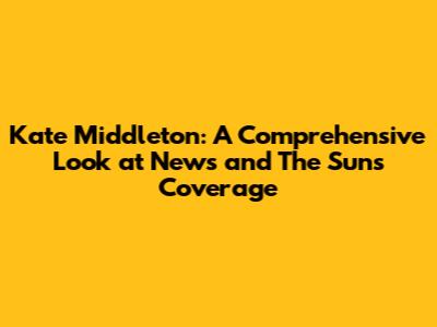 Kate Middleton: A Comprehensive Look at News and The Sun's Coverage