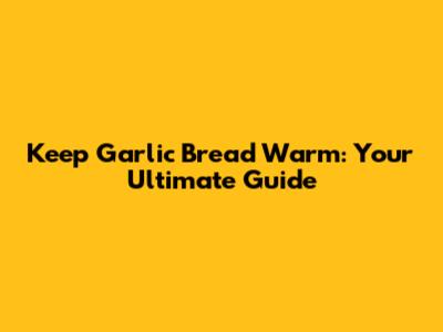 Keep Garlic Bread Warm: Your Ultimate Guide