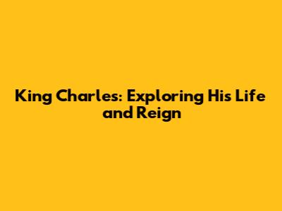 King Charles: Exploring His Life and Reign