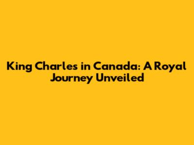 King Charles in Canada: A Royal Journey Unveiled