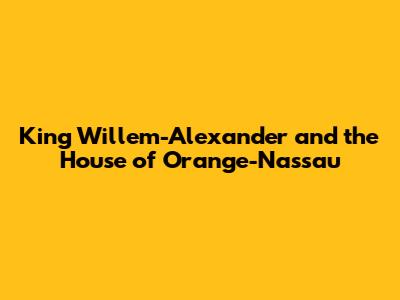 King Willem-Alexander and the House of Orange-Nassau